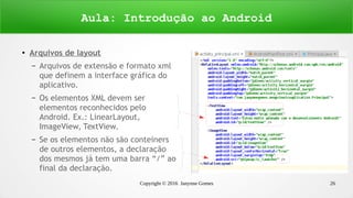 Copyright © 2016 Janynne Gomes 26
●
Arquivos de layout
– Arquivos de extensão e formato xml
que definem a interface gráfica do
aplicativo.
– Os elementos XML devem ser
elementos reconhecidos pelo
Android. Ex.: LinearLayout,
ImageView, TextView.
– Se os elementos não são conteiners
de outros elementos, a declaração
dos mesmos já tem uma barra “/” ao
final da declaração.
Aula: Introdução ao Android
 