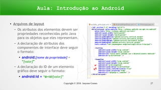 Copyright © 2016 Janynne Gomes 27
●
Arquivos de layout
– Os atributos dos elementos devem ser
propriedades reconhecidas pelo Java
para os objetos que eles representam.
– A declaração de atributos dos
componentes de interface deve seguir
o formato:
●
android:[nome da propriedade] =
“[valor]”
– A declaração do ID de um elemento
gráfico deve seguir o formato:
●
android:id = “@+id/[valor]”
Aula: Introdução ao Android
 