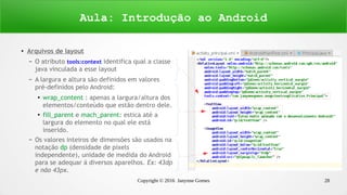 Copyright © 2016 Janynne Gomes 28
●
Arquivos de layout
– O atributo tools:context identifica qual a classe
java vinculada a esse layout
– A largura e altura são definidos em valores
pré-definidos pelo Android:
●
wrap_content : apenas a largura/altura dos
elementos/conteúdo que estão dentro dele.
●
fill_parent e mach_parent: estica até a
largura do elemento no qual ele está
inserido.
– Os valores inteiros de dimensões são usados na
notação dp (densidade de pixels
independente), unidade de medida do Android
para se adequar á diversos aparelhos. Ex: 43dp
e não 43px.
Aula: Introdução ao Android
 