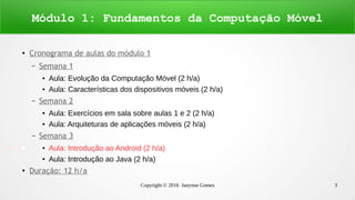 Copyright © 2016 Janynne Gomes 3
●
Cronograma de aulas do módulo 1
– Semana 1
● Aula: Evolução da Computação Móvel (2 h/a)
● Aula: Características dos dispositivos móveis (2 h/a)
– Semana 2
● Aula: Exercícios em sala sobre aulas 1 e 2 (2 h/a)
● Aula: Arquiteturas de aplicações móveis (2 h/a)
– Semana 3
● Aula: Introdução ao Android (2 h/a)
● Aula: Introdução ao Java (2 h/a)
●
Duração: 12 h/a
Módulo 1: Fundamentos da Computação Móvel
 
