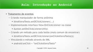 Copyright © 2016 Janynne Gomes 30
● Tratamento de eventos
– Criando manipulador de forma anônima
●
btnAlteraTexto.setOClickListener(...)
– Implementando interface View.OnClickListener na classe
●
button.setOnClickListener(this)
– Criando um método para cada botão (mais comum de encontrar)
● btnAlteraTexto.setOClickListener(onClickAlteraTexto());
– Vinculando o método através do XML
● android:onClick = “onClickAlteraTexto”
Aula: Introdução ao Android
 