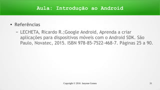 Copyright © 2016 Janynne Gomes 31
●
Referências
– LECHETA, Ricardo R.;Google Android, Aprenda a criar
aplicações para dispositivos móveis com o Android SDK. São
Paulo, Novatec, 2015. ISBN 978-85-7522-468-7. Páginas 25 a 90.
Aula: Introdução ao Android
 