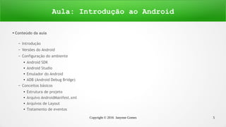 Copyright © 2016 Janynne Gomes 5
●
Conteúdo da aula
– Introdução
– Versões do Android
– Configuração do ambiente
●
Android SDK
●
Android Studio
●
Emulador do Android
●
ADB (Android Debug Bridge)
– Conceitos básicos
●
Estrutura de projeto
●
Arquivo AndroidManifest.xml
●
Arquivos de Layout
●
Tratamento de eventos
Aula: Introdução ao Android
 