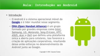 Copyright © 2016 Janynne Gomes 6
●
Introdução
– O Android é o sistema operacional móvel do
Google e é lider mundial nesse segmento.
– OHA (Open Handset Alliance) é um grupo
formado por grandes empresas como Intel,
Samsung, LG, Motorola, Sony Ericson, HTC,
ASUS, Acer e Dell que definiu uma plataforma
única a aberta para celulares, isso favorece a
criação de aplicações corporativas, resultando
dessa união esforços no desenvolvimento do
Android junto ao Google.
Aula: Introdução ao Android
 