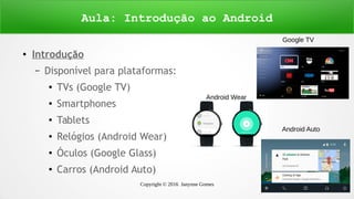 Copyright © 2016 Janynne Gomes 7
●
Introdução
– Disponível para plataformas:
●
TVs (Google TV)
●
Smartphones
●
Tablets
● Relógios (Android Wear)
●
Óculos (Google Glass)
●
Carros (Android Auto)
Aula: Introdução ao Android
Google TV
Android Wear
Android Auto
 