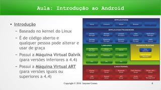 Copyright © 2016 Janynne Gomes 8
●
Introdução
– Baseado no kernel do Linux
– É de código aberto e
qualquer pessoa pode alterar e
usar de graça
– Possui a Máquina Virtual Dalvik
(para versões inferiores a 4.4)
– Possui a Máquina Virtual ART
(para versões iguais ou
superiores a 4.4)
Aula: Introdução ao Android
 