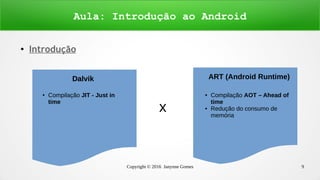 Copyright © 2016 Janynne Gomes 9
●
Introdução
Aula: Introdução ao Android
x
Dalvik ART (Android Runtime)
● Compilação JIT - Just in
time
Dalvik
● Compilação AOT – Ahead of
time
● Redução do consumo de
memória
 