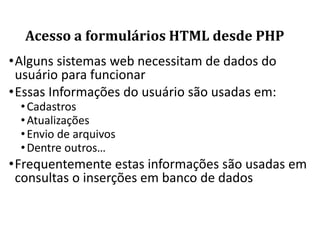 Acesso a formulários HTML desde PHP
•Alguns sistemas web necessitam de dados do
usuário para funcionar
•Essas Informações do usuário são usadas em:
•Cadastros
•Atualizações
•Envio de arquivos
•Dentre outros…
•Frequentemente estas informações são usadas em
consultas o inserções em banco de dados
 