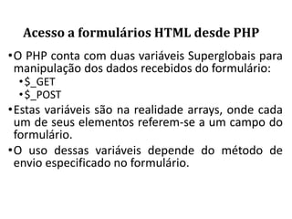 Acesso a formulários HTML desde PHP
•O PHP conta com duas variáveis Superglobais para
manipulação dos dados recebidos do formulário:
•$_GET
•$_POST
•Estas variáveis são na realidade arrays, onde cada
um de seus elementos referem-se a um campo do
formulário.
•O uso dessas variáveis depende do método de
envio especificado no formulário.
 