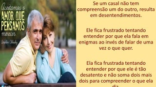 Se um casal não tem
compreensão um do outro, resulta
em desentendimentos.
Ele fica frustrado tentando
entender por que ela fala em
enigmas ao invés de falar de uma
vez o que quer.
Ela fica frustrada tentando
entender por que ele é tão
desatento e não soma dois mais
dois para compreender o que ela
 