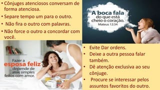 • Cônjuges atenciosos conversam de
forma atenciosa.
• Separe tempo um para o outro.
• Não fira o outro com palavras.
• Não force o outro a concordar com
você.
• Evite Dar ordens.
• Deixe a outra pessoa falar
também.
• Dê atenção exclusiva ao seu
cônjuge.
• Procure se interessar pelos
assuntos favoritos do outro.
 