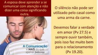 A esposa deve aprender a se
comunicar com atenção e não
dizer uma coisa significando
outra.
O silêncio não pode ser
utilizado pelo casal como
uma arma da carne.
Devemos falar a verdade
em amor (Pv 27.5) e
sempre ouvir também,
pois isso faz muito bem
para o relacionamento
(Pv 19.20).
 