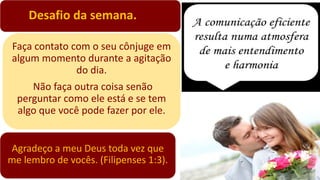 Desafio da semana.
Faça contato com o seu cônjuge em
algum momento durante a agitação
do dia.
Não faça outra coisa senão
perguntar como ele está e se tem
algo que você pode fazer por ele.
Agradeço a meu Deus toda vez que
me lembro de vocês. (Filipenses 1:3).
 