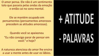 O amor pensa. Ele não é um sentimento
tolo que passeia pelas ondas da emoção
e então cai no sono mental.
Ele se mantém ocupado em
pensamentos (pensamentos amorosos
precedem as atitudes amorosas).
Quando você se apaixonou
"Eu não consigo parar de pensar em
você.“ e hoje?
A natureza atenciosa do amor lhe ensina
a usar a mente antes de usar os lábios.
 