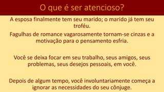 O que é ser atencioso?
A esposa finalmente tem seu marido; o marido já tem seu
troféu.
Fagulhas de romance vagarosamente tornam-se cinzas e a
motivação para o pensamento esfria.
Você se deixa focar em seu trabalho, seus amigos, seus
problemas, seus desejos pessoais, em você.
Depois de algum tempo, você involuntariamente começa a
ignorar as necessidades do seu cônjuge.
 