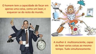 O homem tem a capacidade de focar em
apenas uma coisa, como um laser, e
esquecer-se do resto do mundo.
A mulher é multiconsciente, capaz
de fazer varias coisas ao mesmo
tempo. Tudo simultaneamente.
 
