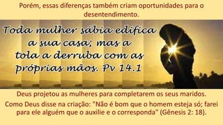 Deus projetou as mulheres para completarem os seus maridos.
Como Deus disse na criação: "Não é bom que o homem esteja só; farei
para ele alguém que o auxilie e o corresponda" (Gênesis 2: 18).
Porém, essas diferenças também criam oportunidades para o
desentendimento.
 