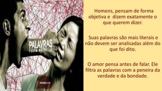 Homens, pensam de forma
objetiva e dizem exatamente o
que querem dizer.
Suas palavras são mais literais e
não devem ser analisadas além do
que foi dito.
O amor pensa antes de falar. Ele
filtra as palavras com a peneira da
verdade e da bondade.
 