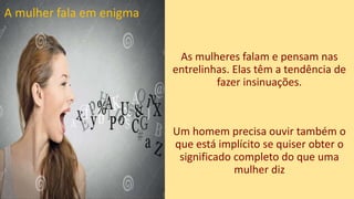 As mulheres falam e pensam nas
entrelinhas. Elas têm a tendência de
fazer insinuações.
Um homem precisa ouvir também o
que está implícito se quiser obter o
significado completo do que uma
mulher diz
A mulher fala em enigma
 