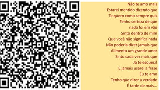 Não te amo mais
Estarei mentido dizendo que
Te quero como sempre quis
Tenho certeza de que
nada foi em vão
Sinto dentro de mim
Que você não significa nada
Não poderia dizer jamais que
Alimento um grande amor
Sinto cada vez mais que
Já te esqueci!
E jamais usarei a frase
Eu te amo
Tenho que dizer a verdade
É tarde de mais...
 