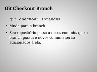Git Checkout Branch
git checkout <branch>
●
Muda para a branch.
●
Seu repositório passa a ter os commits que a 
branch possui e novos commits serão 
adicionados à ela.
 