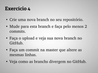 Exercício 4
●
Crie uma nova branch no seu repositório.
●
Mude para esta branch e faça pelo menos 2 
commits.
●
Faça o upload e veja sua nova branch no 
GitHub.
●
Faça um commit na master que altere as 
mesmas linhas.
●
Veja como as branchs divergem no GitHub.
 