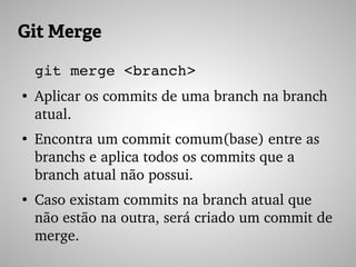 Git Merge
git merge <branch>
●
Aplicar os commits de uma branch na branch 
atual.
●
Encontra um commit comum(base) entre as 
branchs e aplica todos os commits que a 
branch atual não possui.
●
Caso existam commits na branch atual que 
não estão na outra, será criado um commit de 
merge.
 