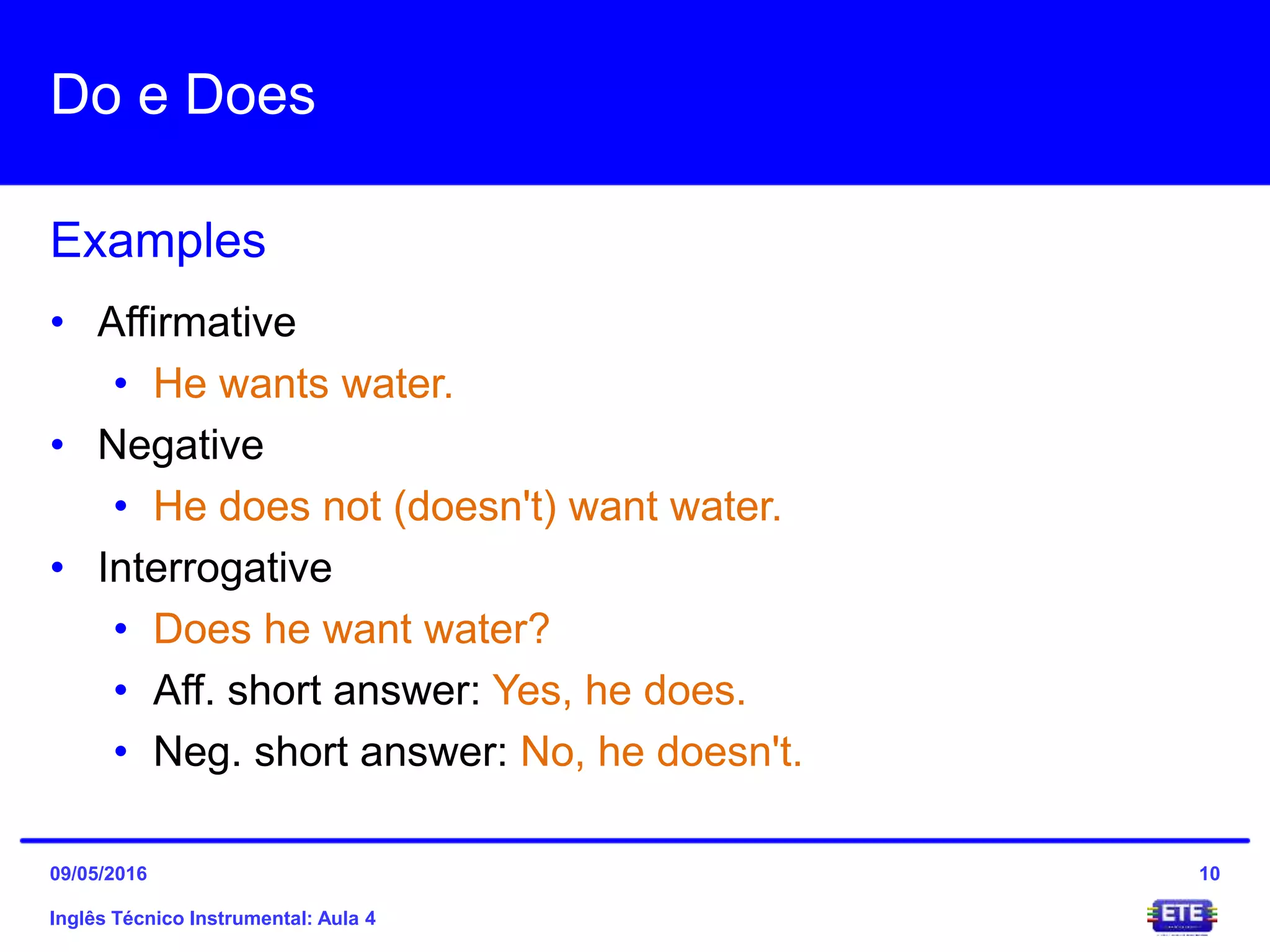 Do e Does
Inglês Técnico Instrumental: Aula 4
Examples
10
• Affirmative
• He wants water.
• Negative
• He does not (doesn't) want water.
• Interrogative
• Does he want water?
• Aff. short answer: Yes, he does.
• Neg. short answer: No, he doesn't.
09/05/2016
 