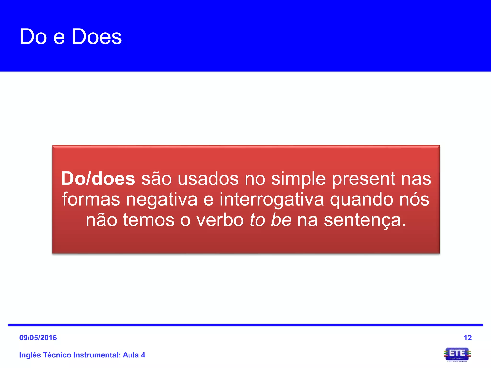 Do e Does
Do/does são usados no simple present nas
formas negativa e interrogativa quando nós
não temos o verbo to be na sentença.
Inglês Técnico Instrumental: Aula 4
1209/05/2016
 