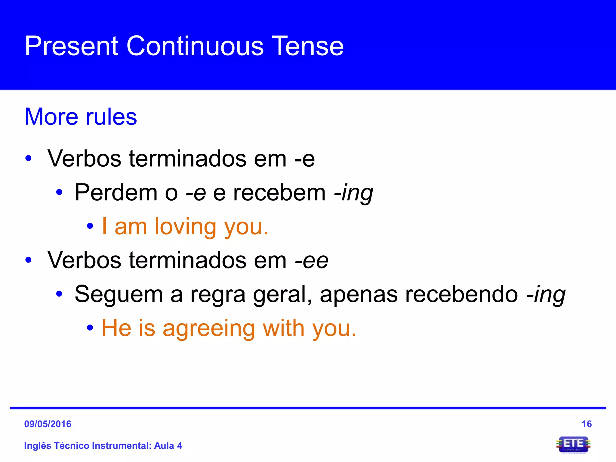 Present Continuous Tense
Inglês Técnico Instrumental: Aula 4
More rules
16
• Verbos terminados em -e
• Perdem o -e e recebem -ing
• I am loving you.
• Verbos terminados em -ee
• Seguem a regra geral, apenas recebendo -ing
• He is agreeing with you.
09/05/2016
 