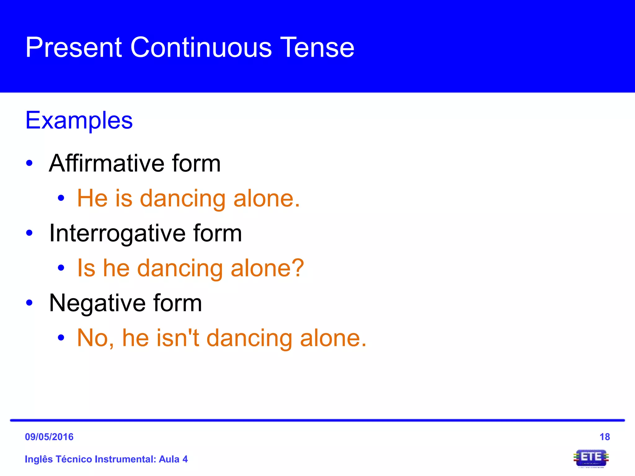 Present Continuous Tense
Inglês Técnico Instrumental: Aula 4
Examples
18
• Affirmative form
• He is dancing alone.
• Interrogative form
• Is he dancing alone?
• Negative form
• No, he isn't dancing alone.
09/05/2016
 