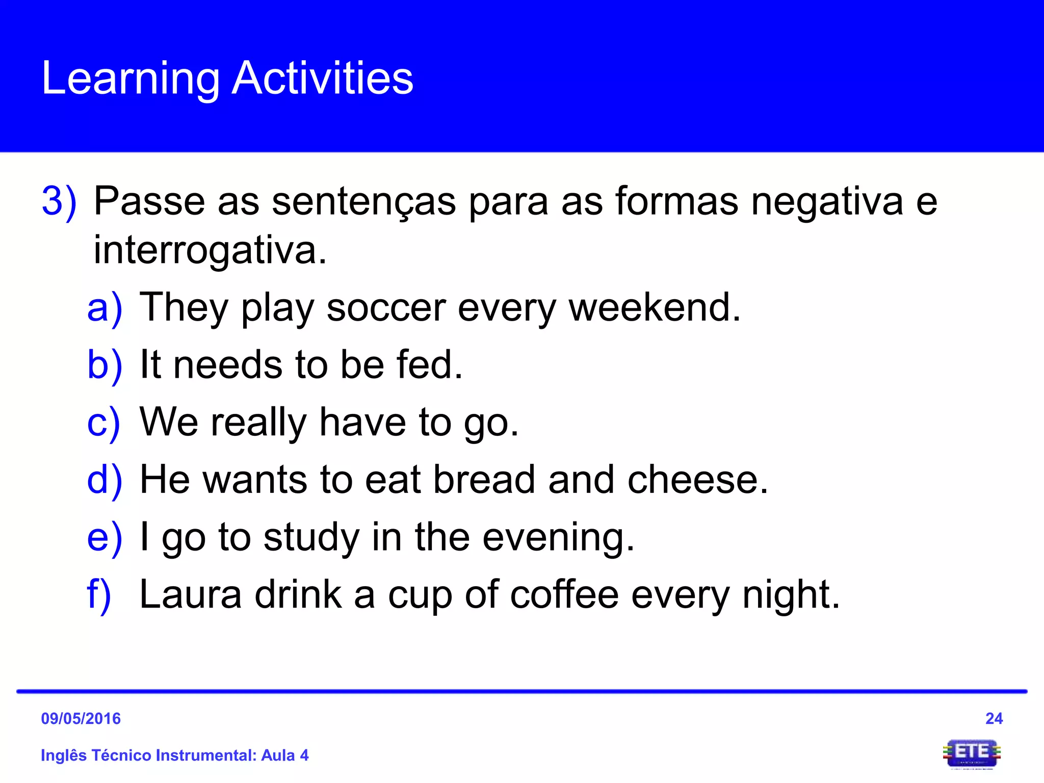 Learning Activities
3) Passe as sentenças para as formas negativa e
interrogativa.
a) They play soccer every weekend.
b) It needs to be fed.
c) We really have to go.
d) He wants to eat bread and cheese.
e) I go to study in the evening.
f) Laura drink a cup of coffee every night.
Inglês Técnico Instrumental: Aula 4
2409/05/2016
 