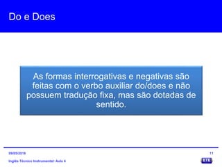 Do e Does
As formas interrogativas e negativas são
feitas com o verbo auxiliar do/does e não
possuem tradução fixa, mas são dotadas de
sentido.
Inglês Técnico Instrumental: Aula 4
1109/05/2016
 