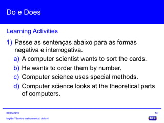 Do e Does
Inglês Técnico Instrumental: Aula 4
Learning Activities
13
1) Passe as sentenças abaixo para as formas
negativa e interrogativa.
a) A computer scientist wants to sort the cards.
b) He wants to order them by number.
c) Computer science uses special methods.
d) Computer science looks at the theoretical parts
of computers.
09/05/2016
 