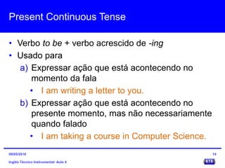 Present Continuous Tense
• Verbo to be + verbo acrescido de -ing
• Usado para
a) Expressar ação que está acontecendo no
momento da fala
• I am writing a letter to you.
b) Expressar ação que está acontecendo no
presente momento, mas não necessariamente
quando falado
• I am taking a course in Computer Science.
Inglês Técnico Instrumental: Aula 4
1409/05/2016
 