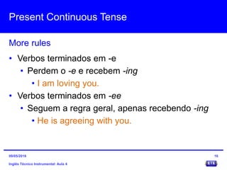 Present Continuous Tense
Inglês Técnico Instrumental: Aula 4
More rules
16
• Verbos terminados em -e
• Perdem o -e e recebem -ing
• I am loving you.
• Verbos terminados em -ee
• Seguem a regra geral, apenas recebendo -ing
• He is agreeing with you.
09/05/2016
 
