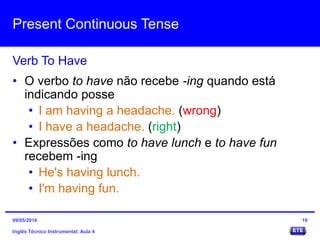 Present Continuous Tense
Inglês Técnico Instrumental: Aula 4
Verb To Have
19
• O verbo to have não recebe -ing quando está
indicando posse
• I am having a headache. (wrong)
• I have a headache. (right)
• Expressões como to have lunch e to have fun
recebem -ing
• He's having lunch.
• I'm having fun.
09/05/2016
 