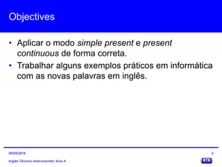 Objectives
• Aplicar o modo simple present e present
continuous de forma correta.
• Trabalhar alguns exemplos práticos em informática
com as novas palavras em inglês.
Inglês Técnico Instrumental: Aula 4
209/05/2016
 