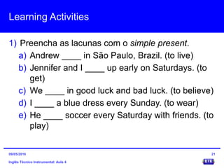Learning Activities
1) Preencha as lacunas com o simple present.
a) Andrew ____ in São Paulo, Brazil. (to live)
b) Jennifer and I ____ up early on Saturdays. (to
get)
c) We ____ in good luck and bad luck. (to believe)
d) I ____ a blue dress every Sunday. (to wear)
e) He ____ soccer every Saturday with friends. (to
play)
Inglês Técnico Instrumental: Aula 4
2109/05/2016
 