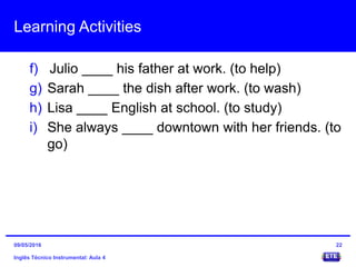 Learning Activities
f) Julio ____ his father at work. (to help)
g) Sarah ____ the dish after work. (to wash)
h) Lisa ____ English at school. (to study)
i) She always ____ downtown with her friends. (to
go)
Inglês Técnico Instrumental: Aula 4
2209/05/2016
 