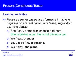 Present Continuous Tense
Inglês Técnico Instrumental: Aula 4
Learning Activities
25
4) Passe as sentenças para as formas afirmativa e
negativa do present continuous tense, seguindo o
exemplo abaixo.
a) She / eat / bread with cheese and ham.
She is driving a car. He is not driving a car.
b) We / eat / oranges.
c) You / read / my magazine.
d) We / play / the piano.
09/05/2016
 