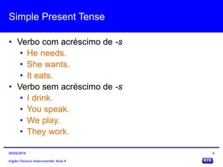 Simple Present Tense
• Verbo com acréscimo de -s
• He needs.
• She wants.
• It eats.
• Verbo sem acréscimo de -s
• I drink.
• You speak.
• We play.
• They work.
Inglês Técnico Instrumental: Aula 4
409/05/2016
 