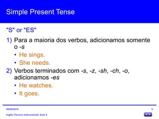 Simple Present Tense
Inglês Técnico Instrumental: Aula 4
"S" or "ES"
5
1) Para a maioria dos verbos, adicionamos somente
o -s
• He sings.
• She needs.
2) Verbos terminados com -s, -z, -sh, -ch, -o,
adicionamos -es
• He watches.
• It goes.
09/05/2016
 