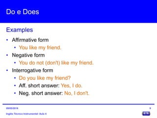 Do e Does
Inglês Técnico Instrumental: Aula 4
Examples
9
• Affirmative form
• You like my friend.
• Negative form
• You do not (don't) like my friend.
• Interrogative form
• Do you like my friend?
• Aff. short answer: Yes, I do.
• Neg. short answer: No, I don't.
09/05/2016
 
