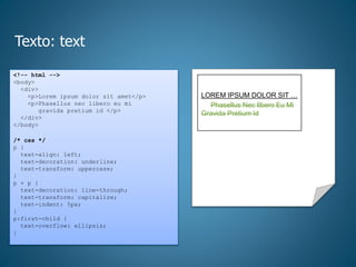 Texto: text
<!-- html -->
<body>
<div>
<p>Lorem ipsum dolor sit amet</p>
<p>Phasellus nec libero eu mi
gravida pretium id </p>
</div>
</body>
/* css */
p {
text-align: left;
text-decoration: underline;
text-transform: uppercase;
}
p + p {
text-decoration: line-through;
text-transform: capitalize;
text-indent: 5px;
}
p:first-child {
text-overflow: ellipsis;
}
LOREM IPSUM DOLOR SIT …
Phasellus Nec lIbero Eu Mi
Gravida Pretium Id
 