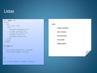 Listas
<!-- html -->
<body>
<div>
<p> Lista </p>
<ul>
<li>Dedo mindinho</li>
<li>Seu vizinho</li>
<li>Pai de todos</li>
<li>Fura bolo</li>
<li>Mata piolho</li>
</ul>
</div>
</body>
/* css */
li {
list-style-position: inside;
list-style-type: circle;
}
ou
li { list-style: inside circle; }
Lista
oDedo mindinho
oSeu Vizinho
oPai de todos
oFura bolo
oMata piolho
 