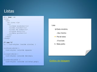 Listas
<!-- html -->
<body>
<div>
<p> Lista </p>
<ul>
<li>Dedo mindinho</li>
<li>Seu vizinho</li>
<li>Pai de todos</li>
<li>Fura bolo</li>
<li>Mata piolho</li>
</ul>
</div>
</body>
/* css */
li { list-style: inside circle; }
li:first-child {
list-style: outside square;
}
li:last-child {
list-style: outside decimal;
}
li:nth-child(3) {
list-style: outside url(star.png);
}
Lista
oSeu Vizinho
oPai de todos
oFura bolo
 Dedo mindinho
5. Mata piolho
Pai de todos
Estilos de listagem
 