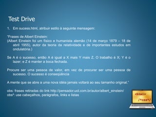 Test Drive
1. Em sucess.html, atribuir estilo à seguinte mensagem:
“Frases de Albert Einstein:
(Albert Einstein foi um físico e humanista alemão (14 de março 1879 – 18 de
abril 1955), autor da teoria da relatividade e de importantes estudos em
ondulatória.)
Se A é o sucesso, então A é igual a X mais Y mais Z. O trabalho é X; Y é o
lazer; e Z é manter a boca fechada.
Procure ser uma pessoa de valor, em vez de procurar ser uma pessoa de
sucesso. O sucesso é conseqüência
A mente que se abre a uma nova idéia jamais voltará ao seu tamanho original.”
obs: frases retiradas do link http://pensador.uol.com.br/autor/albert_einstein/
obs²: use cabeçalhos, parágrafos, links e listas
 