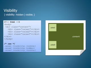 Visibility
{ visibility: hidden | visible; }
<!-- html -->
<body>
<div class=“content”>
<div class=“caixa1”></div>
<div class=“caixa2”></div>
<div class=“caixa3”></div>
</div>
</body>
/* css */
.caixa1 {visibility: visible;}
.caixa2 {visibility: hidden;}
.caixa3 {visibility: visible;}
.content.....
.caixa1
.caixa3
 