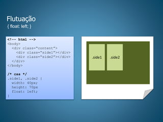 Flutuação
{ float: left; }
<!-- html -->
<body>
<div class=“content”>
<div class=“side1”></div>
<div class=“side2”></div>
</div>
</body>
/* css */
.side1, .side2 {
width: 40px;
height: 70px
float: left;
}
.side1 .side2
 